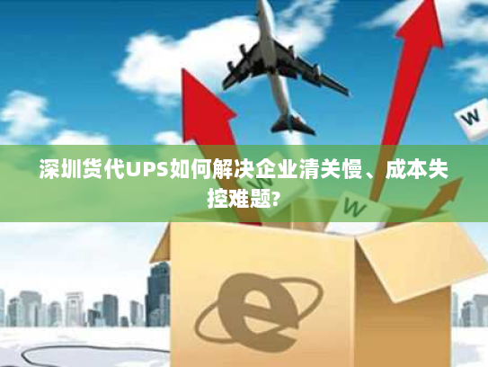 深圳货代UPS如何解决企业清关慢、成本失控难题? 深圳货代UPS如何解决企业清关慢、成本失控难题?
