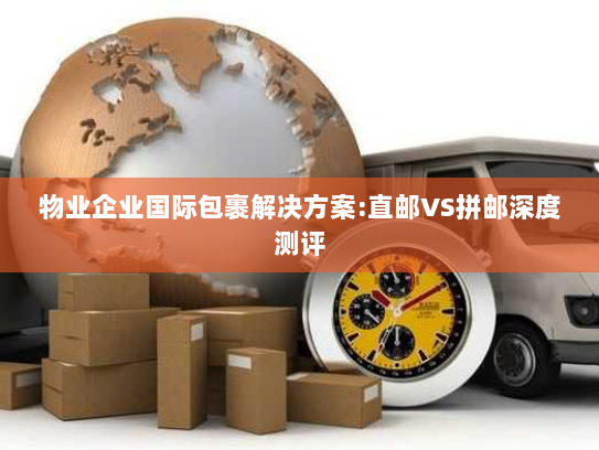 物业企业国际包裹解决方案:直邮VS拼邮深度测评 物业企业国际包裹解决方案:直邮VS拼邮深度测评