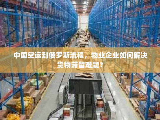 中国空运到俄罗斯流程，物业企业如何解决货物滞留难题？