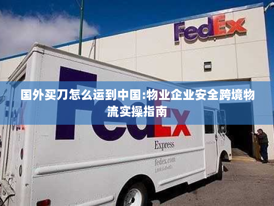 国外买刀怎么运到中国:物业企业安全跨境物流实操指南 国外买刀怎么运到中国:物业企业安全跨境物流实操指南