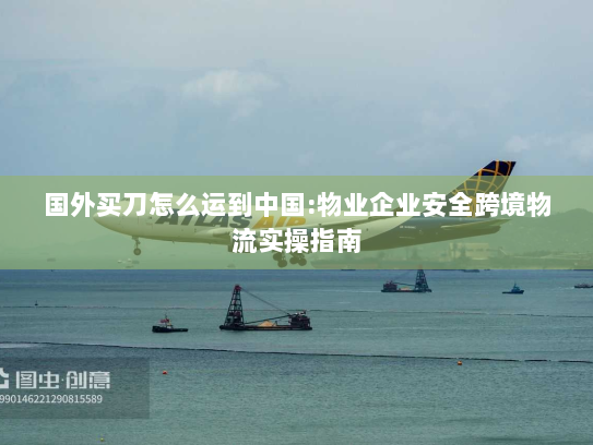 国外买刀怎么运到中国:物业企业安全跨境物流实操指南 国外买刀怎么运到中国:物业企业安全跨境物流实操指南