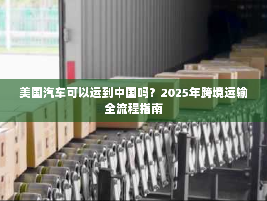 美国汽车可以运到中国吗?2025年跨境运输全流程指南 美国汽车可以运到中国吗?2025年跨境运输全流程指南
