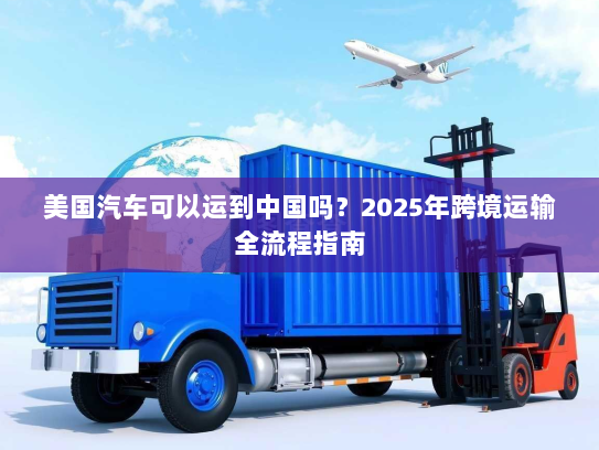 美国汽车可以运到中国吗?2025年跨境运输全流程指南 美国汽车可以运到中国吗?2025年跨境运输全流程指南