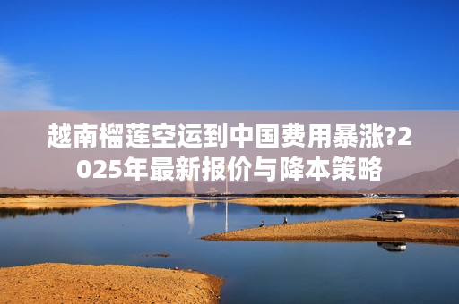 越南榴莲空运到中国费用暴涨?2025年最新报价与降本策略
