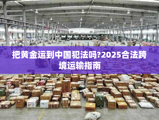 把黄金运到中国犯法吗?2025合法跨境运输指南