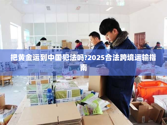 把黄金运到中国犯法吗?2025合法跨境运输指南 把黄金运到中国犯法吗?2025合法跨境运输指南