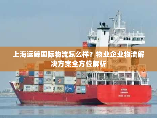 上海运鲸国际物流怎么样?物业企业物流解决方案全方位解析 上海运鲸国际物流怎么样?物业企业物流解决方案全方位解析