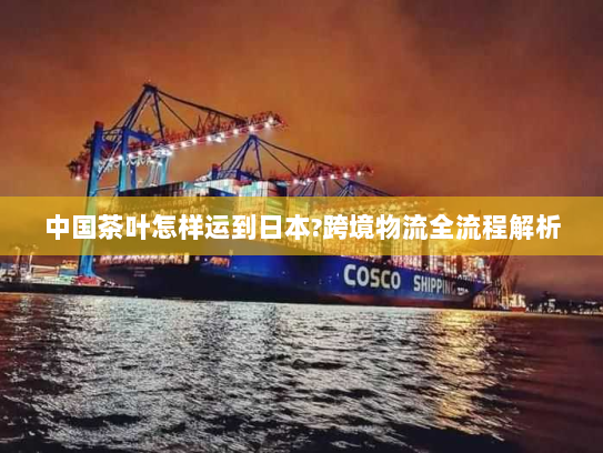 中国茶叶怎样运到日本?跨境物流全流程解析 中国茶叶怎样运到日本?跨境物流全流程解析