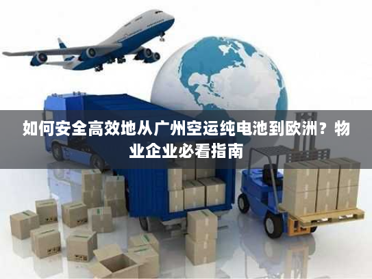 如何安全高效地从广州空运纯电池到欧洲？物业企业必看指南