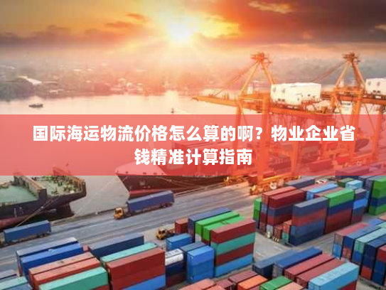 国际海运物流价格怎么算的啊?物业企业省钱精准计算指南 国际海运物流价格怎么算的啊?物业企业省钱精准计算指南