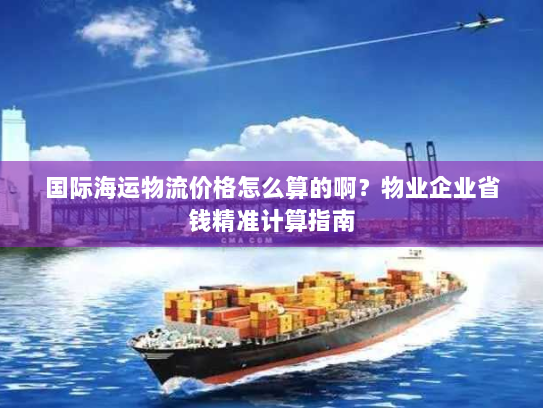 国际海运物流价格怎么算的啊?物业企业省钱精准计算指南 国际海运物流价格怎么算的啊?物业企业省钱精准计算指南