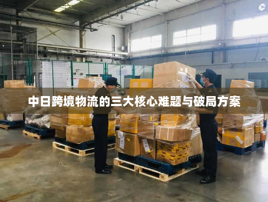 中日跨境物流的三大核心难题与破局方案 中日跨境物流的三大核心难题与破局方案