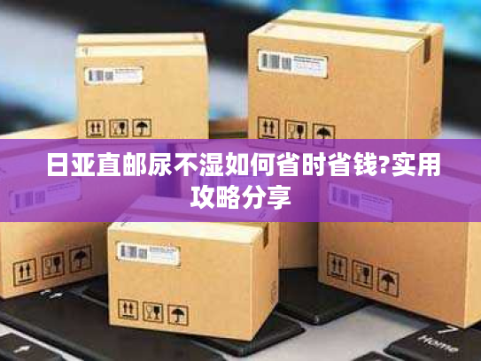 日亚直邮尿不湿如何省时省钱?实用攻略分享