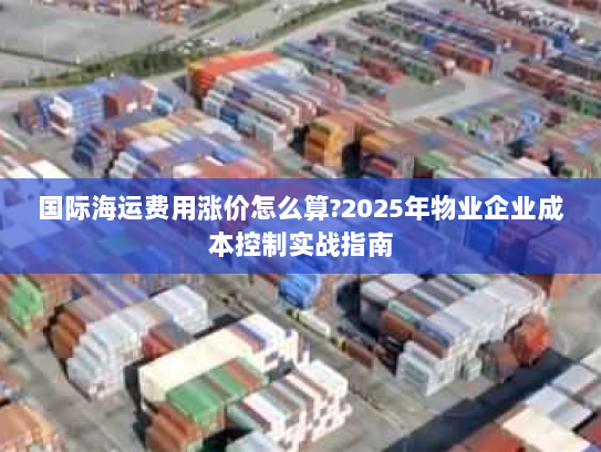 国际海运费用涨价怎么算?2025年物业企业成本控制实战指南