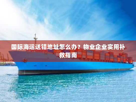 国际海运送错地址怎么办？物业企业实用补救指南