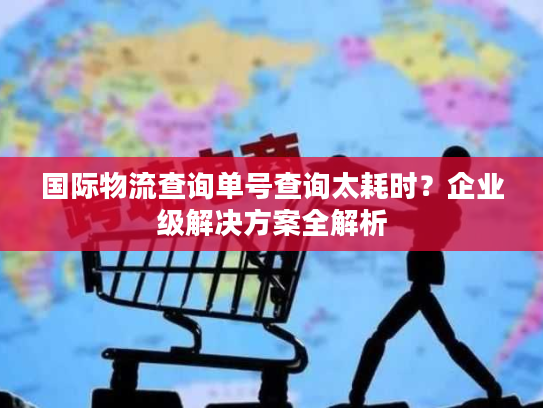 国际物流查询单号查询太耗时？企业级解决方案全解析