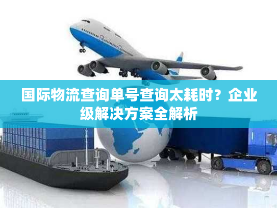 国际物流查询单号查询太耗时？企业级解决方案全解析