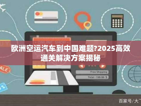 欧洲空运汽车到中国难题?2025高效通关解决方案揭秘 欧洲空运汽车到中国难题?2025高效通关解决方案揭秘