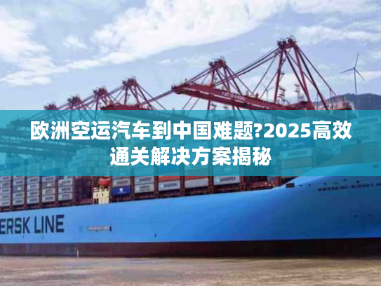 欧洲空运汽车到中国难题?2025高效通关解决方案揭秘 欧洲空运汽车到中国难题?2025高效通关解决方案揭秘