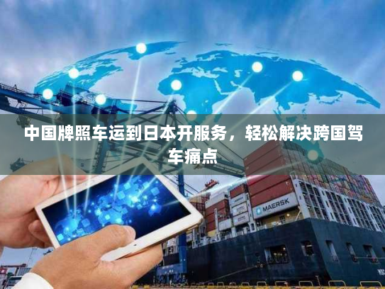中国牌照车运到日本开服务,轻松解决跨国驾车痛点 中国牌照车运到日本开服务,轻松解决跨国驾车痛点