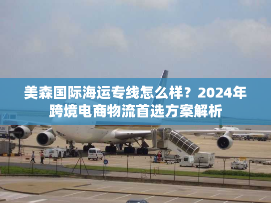 美森国际海运专线怎么样？2024年跨境电商物流首选方案解析