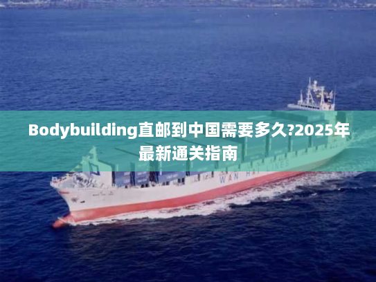 Bodybuilding直邮到中国需要多久?2025年最新通关指南 Bodybuilding直邮到中国需要多久?2025年最新通关指南