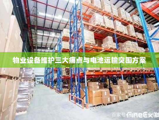 物业设备维护三大痛点与电池运输突围方案 物业设备维护三大痛点与电池运输突围方案