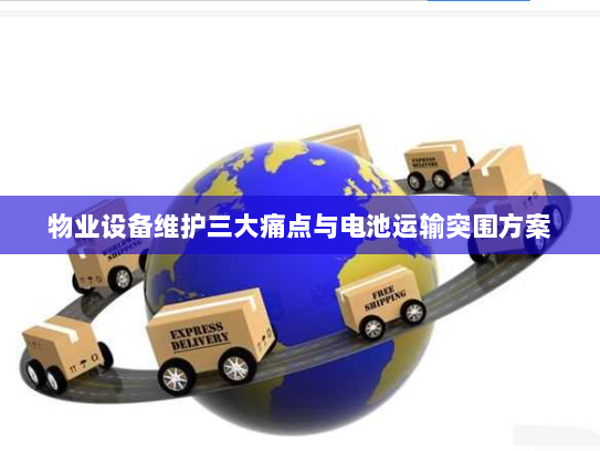 物业设备维护三大痛点与电池运输突围方案 物业设备维护三大痛点与电池运输突围方案