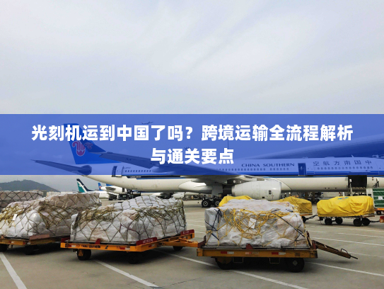 光刻机运到中国了吗？跨境运输全流程解析与通关要点