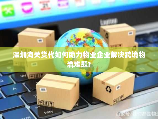 深圳海关货代如何助力物业企业解决跨境物流难题?