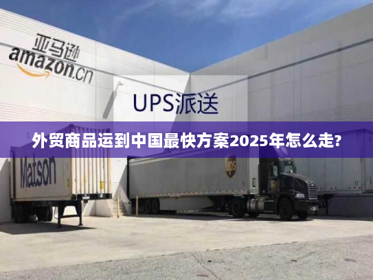 外贸商品运到中国最快方案2025年怎么走?