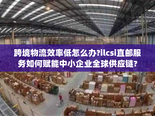 跨境物流效率低怎么办?ilcsi直邮服务如何赋能中小企业全球供应链? 跨境物流效率低怎么办?ilcsi直邮服务如何赋能中小企业全球供应链?