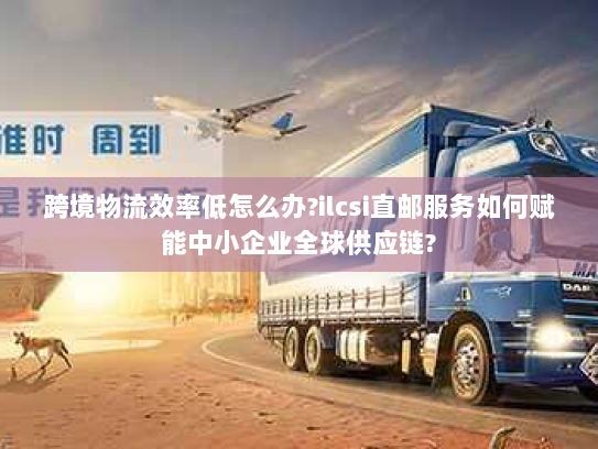 跨境物流效率低怎么办?ilcsi直邮服务如何赋能中小企业全球供应链?