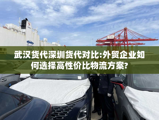 武汉货代深圳货代对比:外贸企业如何选择高性价比物流方案?