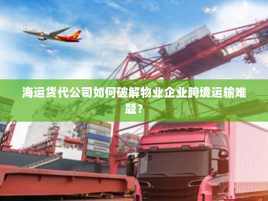 海运货代公司如何破解物业企业跨境运输难题? 海运货代公司如何破解物业企业跨境运输难题?
