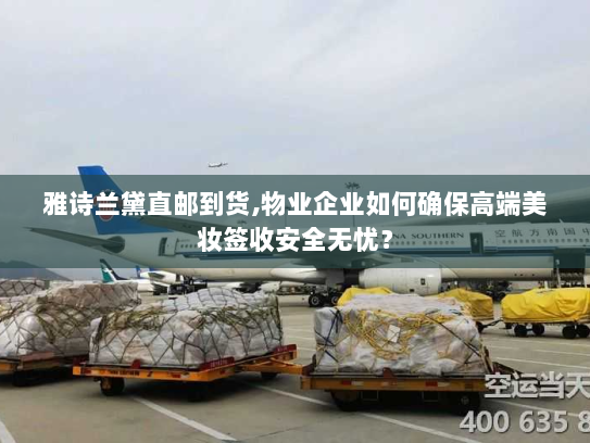 雅诗兰黛直邮到货,物业企业如何确保高端美妆签收安全无忧? 雅诗兰黛直邮到货,物业企业如何确保高端美妆签收安全无忧?