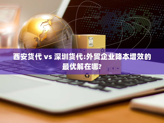 西安货代 vs 深圳货代:外贸企业降本增效的最优解在哪? 西安货代 vs 深圳货代:外贸企业降本增效的最优解在哪?
