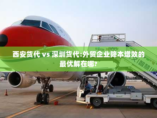 西安货代 vs 深圳货代:外贸企业降本增效的最优解在哪? 西安货代 vs 深圳货代:外贸企业降本增效的最优解在哪?