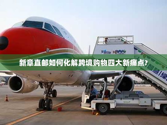 新章直邮如何化解跨境购物四大新痛点?