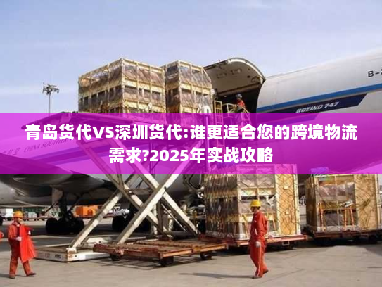 青岛货代VS深圳货代:谁更适合您的跨境物流需求?2025年实战攻略