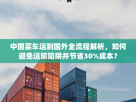 中国买车运到国外全流程解析，如何避免运输陷阱并节省30%成本？