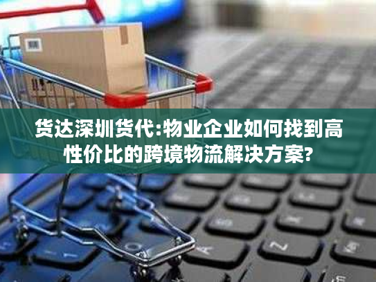货达深圳货代:物业企业如何找到高性价比的跨境物流解决方案? 货达深圳货代:物业企业如何找到高性价比的跨境物流解决方案?