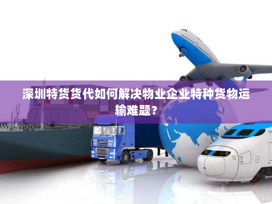 深圳特货货代如何解决物业企业特种货物运输难题？
