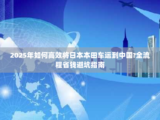 2025年如何高效将日本本田车运到中国?全流程省钱避坑指南