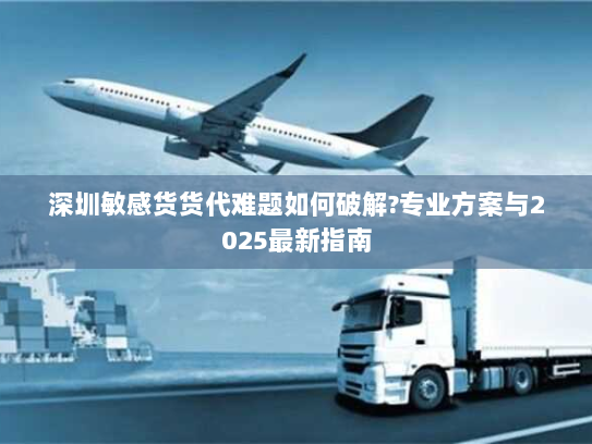 深圳敏感货货代难题如何破解?专业方案与2025最新指南