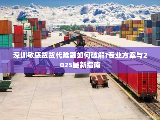 深圳敏感货货代难题如何破解?专业方案与2025最新指南