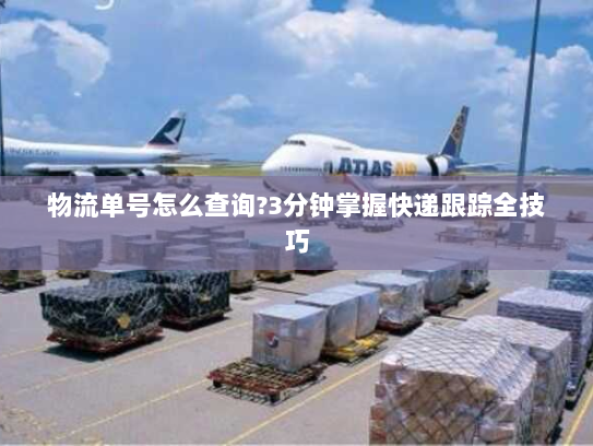 物流单号怎么查询?3分钟掌握快递跟踪全技巧 物流单号怎么查询?3分钟掌握快递跟踪全技巧