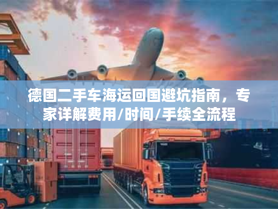 德国二手车海运回国避坑指南，专家详解费用/时间/手续全流程