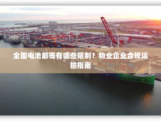 全国电池邮寄有哪些限制？物业企业合规运输指南