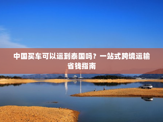 中国买车可以运到泰国吗?一站式跨境运输省钱指南 中国买车可以运到泰国吗?一站式跨境运输省钱指南